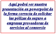 Cuadro de texto: Aqu podr ver nuestra presentacin en powerpoint de la forma correcta de solicitar las plizas de seguro a empresas proveedoras de servicios al consorcio